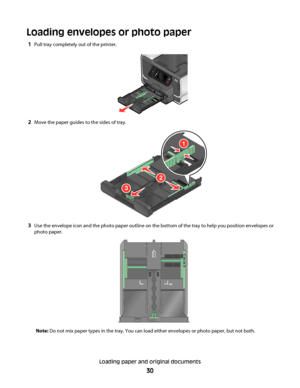 Page 30Loading envelopes or photo paper
1Pull tray completely out of the printer.
2Move the paper guides to the sides of tray.
1
2
3
3Use the envelope icon and the photo paper outline on the bottom of the tray to help you position envelopes or
photo paper.
Note: Do not mix paper types in the tray. You can load either envelopes or photo paper, but not both.
Loading paper and original documents
30
Downloaded From ManualsPrinter.com Manuals 