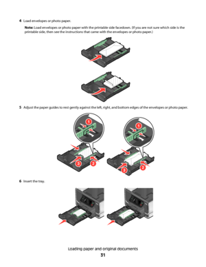 Page 314Load envelopes or photo paper.
Note: Load envelopes or photo paper with the printable side facedown. (If you are not sure which side is the
printable side, then see the instructions that came with the envelopes or photo paper.)
5Adjust the paper guides to rest gently against the left, right, and bottom edges of the envelopes or photo paper.
1
32
1
23
6Insert the tray.
Loading paper and original documents
31
Downloaded From ManualsPrinter.com Manuals 