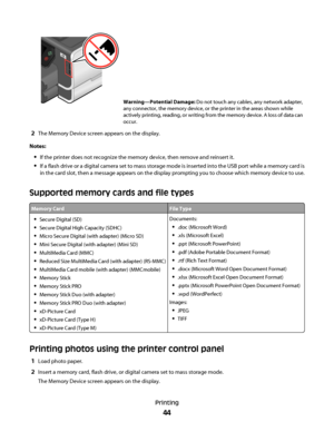 Page 44Warning—Potential Damage: Do not touch any cables, any network adapter,
any connector, the memory device, or the printer in the areas shown while
actively printing, reading, or writing from the memory device. A loss of data can
occur.
2The Memory Device screen appears on the display.
Notes:
If the printer does not recognize the memory device, then remove and reinsert it.
If a flash drive or a digital camera set to mass storage mode is inserted into the USB port while a memory card is
in the card slot,...