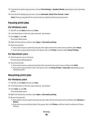 Page 563From the print options pop-up menu, choose Print Settings or Quality & Media, depending on your operating
system.
4From the Print Quality pop-up menu, choose Automatic, Quick Print, Normal, or Best.
Note: Printing using Quick Print uses less ink and is ideal for printing text documents.
Pausing print jobs
For Windows users
1Click , or click Start and then click Run.
2In the Start Search or Run box, type control printers.
3Press Enter, or click OK.
The printer folder opens.
4Right-click the printer, and...