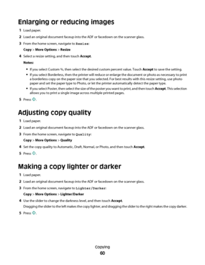 Page 60Enlarging or reducing images
1Load paper.
2Load an original document faceup into the ADF or facedown on the scanner glass.
3From the home screen, navigate to Resize:
Copy > More Options > Resize
4Select a resize setting, and then touch Accept.
Notes:
If you select Custom %, then select the desired custom percent value. Touch Accept to save the setting.
If you select Borderless, then the printer will reduce or enlarge the document or photo as necessary to print
a borderless copy on the paper size that you...