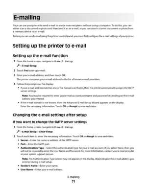 Page 71E-mailing
Your can use your printer to send e-mail to one or more recipients without using a computer. To do this, you can
either scan a document or photo and then send it as an e-mail, or you can attach a saved document or photo from
a memory device to an e-mail.
Before you can send e-mail using the printer control panel, you must first configure the e-mail settings of your printer.
Setting up the printer to e-mail
Setting up the e-mail function
1From the home screen, navigate to E-mail Setup:
 > E-mail...