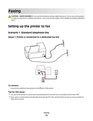 Page 77Faxing
CAUTION—SHOCK HAZARD: Do not use the fax feature during a lightning storm. Do not set up this product
or make any electrical or cabling connections, such as the power supply cord or telephone, during a lightning
storm.
Setting up the printer to fax
Scenario 1: Standard telephone line
Setup 1: Printer is connected to a dedicated fax line
EXTLINE
To connect:
Connect the cable from the wall jack to the  port of the printer.
Tips for this setup:

You can set the printer to receive faxes automatically...