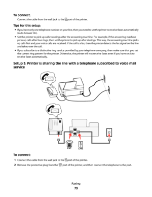 Page 79To connect:
Connect the cable from the wall jack to the  port of the printer.
Tips for this setup:

If you have only one telephone number on your line, then you need to set the printer to receive faxes automatically
(Auto Answer On).
Set the printer to pick up calls two rings after the answering machine. For example, if the answering machine
picks up calls after four rings, then set the printer to pick up after six rings. This way, the answering machine picks
up calls first and your voice calls are...