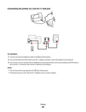 Page 84Connecting the printer to a non-RJ-11 wall jack
EXTLINE
To connect:
1
Connect one end of a telephone cable to the  port of the printer.
2Connect the other end of the cable to the RJ-11 adapter, and then connect the adapter to the wall jack.
3If you want to connect another device (telephone or answering machine) to the same wall jack, and if the device
has a non-RJ 11 connector, then connect it directly to the wall jack.
Notes:
Do not remove the wrap plug from the  port of the printer.
The printer may not...