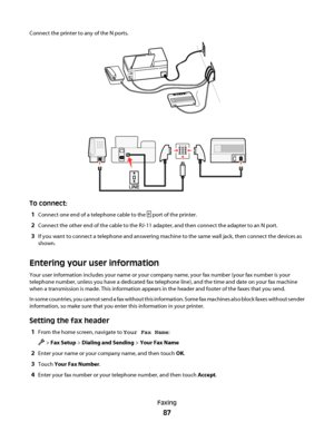 Page 87Connect the printer to any of the N ports.
P
H
O
N
ELIN
E
NFN
E
X
TL
I
N
E
To connect:
1
Connect one end of a telephone cable to the  port of the printer.
2Connect the other end of the cable to the RJ-11 adapter, and then connect the adapter to an N port.
3If you want to connect a telephone and answering machine to the same wall jack, then connect the devices as
shown.
Entering your user information
Your user information includes your name or your company name, your fax number (your fax number is your...