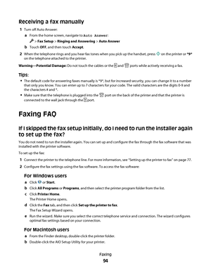 Page 94Receiving a fax manually
1Turn off Auto Answer:
aFrom the home screen, navigate to Auto Answer:
 > Fax Setup > Ringing and Answering > Auto Answer
bTouch OFF, and then touch Accept.
2When the telephone rings and you hear fax tones when you pick up the handset, press  on the printer or *9*
on the telephone attached to the printer.
Warning—Potential Damage: Do not touch the cables or the 
 and  ports while actively receiving a fax.
Tips:
The default code for answering faxes manually is *9*, but for...