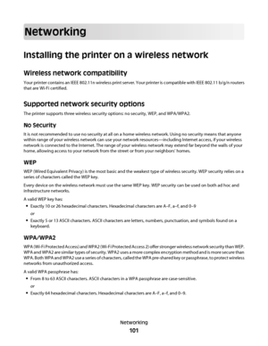 Page 101Networking
Installing the printer on a wireless network
Wireless network compatibility
Your printer contains an IEEE 802.11n wireless print server. Your printer is compatible with IEEE 802.11 b/g/n routers
that are Wi-Fi certified.
Supported network security options
The printer supports three wireless security options: no security, WEP, and WPA/WPA2.
No Security
It is not recommended to use no security at all on a home wireless network. Using no security means that anyone
within range of your wireless...