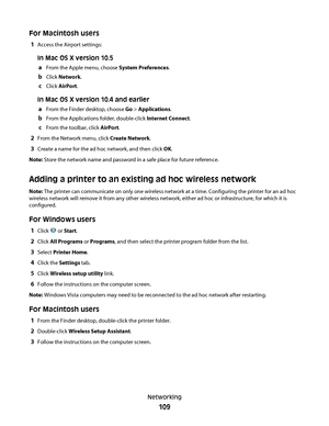 Page 109For Macintosh users
1Access the Airport settings:
In Mac OS X version 10.5
a
From the Apple menu, choose System Preferences.
bClick Network.
cClick AirPort.
In Mac OS X version 10.4 and earlier
a
From the Finder desktop, choose Go > Applications.
bFrom the Applications folder, double-click Internet Connect.
cFrom the toolbar, click AirPort.
2From the Network menu, click Create Network.
3Create a name for the ad hoc network, and then click OK.
Note: Store the network name and password in a safe place for...