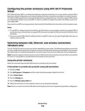 Page 110Configuring the printer wirelessly using WPS (Wi-Fi Protected
Setup)
Wi-Fi Protected Setup (WPS) is a method of configuring computers and printers on a secure wireless network. WPS is
faster than manual configuration, and it reduces typing errors when new devices are added to a wireless network.
The SSID and WPA passphrase are automatically detected and configured for you. The printer supports WPS and can
be configured for wireless access using WPS. In order to use WPS to configure the printer, the...