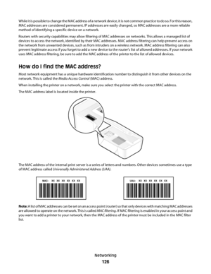 Page 126While it is possible to change the MAC address of a network device, it is not common practice to do so. For this reason,
MAC addresses are considered permanent. IP addresses are easily changed, so MAC addresses are a more reliable
method of identifying a specific device on a network.
Routers with security capabilities may allow filtering of MAC addresses on networks. This allows a managed list of
devices to access the network, identified by their MAC addresses. MAC address filtering can help prevent...