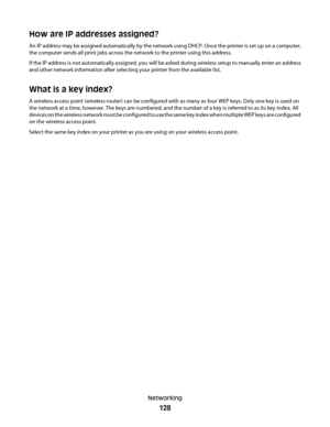 Page 128How are IP addresses assigned?
An IP address may be assigned automatically by the network using DHCP. Once the printer is set up on a computer,
the computer sends all print jobs across the network to the printer using this address.
If the IP address is not automatically assigned, you will be asked during wireless setup to manually enter an address
and other network information after selecting your printer from the available list.
What is a key index?
A wireless access point (wireless router) can be...