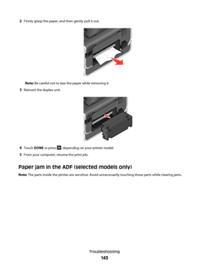 Page 1432Firmly grasp the paper, and then gently pull it out.
Note: Be careful not to tear the paper while removing it.
3Reinsert the duplex unit.
4Touch DONE or press , depending on your printer model.
5From your computer, resume the print job.
Paper jam in the ADF (selected models only)
Note: The parts inside the printer are sensitive. Avoid unnecessarily touching these parts while clearing jams.
Troubleshooting
143
Downloaded From ManualsPrinter.com Manuals 