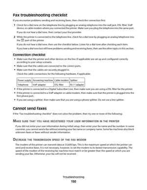 Page 150Fax troubleshooting checklist
If you encounter problems sending and receiving faxes, then check the connection first:
1Check for a dial tone on the telephone line by plugging an analog telephone into the wall jack, DSL filter, VoIP
device, or cable modem where you connected the printer. Make sure you plug the telephone into the same port.
If you do not hear a dial tone, then contact your line provider.
2While the printer is connected to the telephone line, check for a dial tone by plugging an analog...