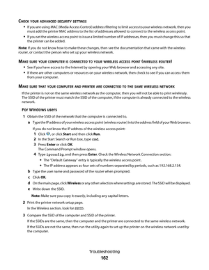 Page 162CHECK YOUR ADVANCED SECURITY SETTINGS
If you are using MAC (Media Access Control) address filtering to limit access to your wireless network, then you
must add the printer MAC address to the list of addresses allowed to connect to the wireless access point.
If you set the wireless access point to issue a limited number of IP addresses, then you must change this so that
the printer can be added.
Note: If you do not know how to make these changes, then see the documentation that came with the wireless...