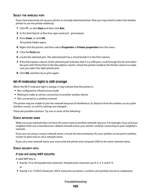 Page 165SELECT THE WIRELESS PORT
If you have previously set up your printer as a locally attached printer, then you may need to select the wireless
printer to use the printer wirelessly.
1Click , or click Start and then click Run.
2In the Start Search or Run box, type control printers.
3Press Enter, or click OK.
The printer folder opens.
4Right-click the printer, and then select Properties or Printer properties from the menu.
5Click the Ports tab.
6Locate the selected port. The selected port has a check beside...
