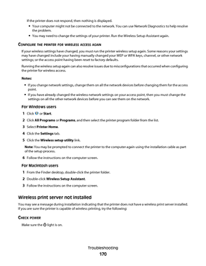 Page 170If the printer does not respond, then nothing is displayed.
Your computer might not be connected to the network. You can use Network Diagnostics to help resolve
the problem.
You may need to change the settings of your printer. Run the Wireless Setup Assistant again.
CONFIGURE THE PRINTER FOR WIRELESS ACCESS AGAIN
If your wireless settings have changed, you must run the printer wireless setup again. Some reasons your settings
may have changed include your having manually changed your WEP or WPA keys,...