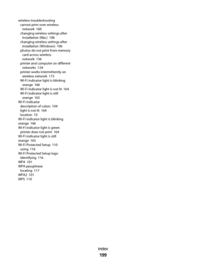 Page 199wireless troubleshooting 
cannot print over wireless
network  160
changing wireless settings after
installation (Mac)  106
changing wireless settings after
installation (Windows)  106
photos do not print from memory
card across wireless
network  156
printer and computer on different
networks  124
printer works intermittently on
wireless network  173
Wi-Fi indicator light is blinking
orange  166
Wi-Fi indicator light is not lit  164
Wi-Fi indicator light is still
orange  165
Wi-Fi indicator 
description...