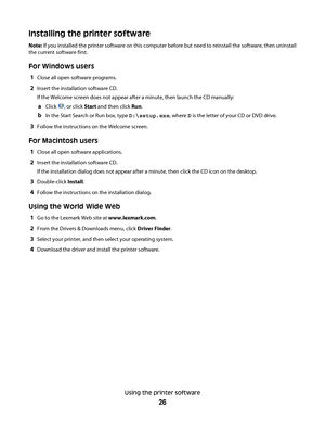 Page 26Installing the printer software
Note: If you installed the printer software on this computer before but need to reinstall the software, then uninstall
the current software first.
For Windows users
1Close all open software programs.
2Insert the installation software CD.
If the Welcome screen does not appear after a minute, then launch the CD manually:
aClick , or click Start and then click Run.
bIn the Start Search or Run box, type D:\setup.exe, where D is the letter of your CD or DVD drive.
3Follow the...