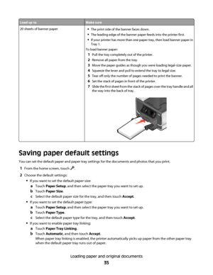 Page 35Load up toMake sure
20 sheets of banner paperThe print side of the banner faces down.
The leading edge of the banner paper feeds into the printer first.
If your printer has more than one paper tray, then load banner paper in
Tray 1.
To load banner paper:
1Pull the tray completely out of the printer.
2Remove all paper from the tray.
3Move the paper guides as though you were loading legal-size paper.
4Squeeze the lever and pull to extend the tray to legal size.
5Tear off only the number of pages needed to...