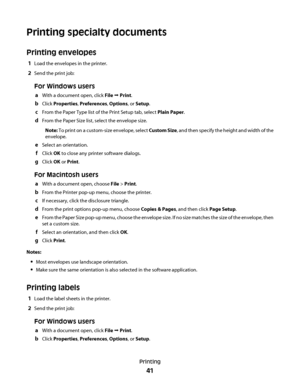 Page 41Printing specialty documents
Printing envelopes
1Load the envelopes in the printer.
2Send the print job:
For Windows users
aWith a document open, click File  Print.
bClick Properties, Preferences, Options, or Setup.
cFrom the Paper Type list of the Print Setup tab, select Plain Paper.
dFrom the Paper Size list, select the envelope size.
Note: To print on a custom-size envelope, select Custom Size, and then specify the height and width of the
envelope.
eSelect an orientation.
fClick OK to close any...