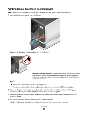 Page 51Printing from a Bluetooth-enabled device
Note: The printer does not support printing files from your computer using a Bluetooth connection.
1Insert a USB Bluetooth adapter into the USB port.
Bluetooth Dongle Connected appears on the display.
Warning—Potential Damage: Do not touch any cables, any network adapter,
any connector, the USB Bluetooth adapter, or the printer in the areas shown
while actively printing, reading, or writing from a Bluetooth-enabled device. A
loss of data can occur.
Notes:
A...