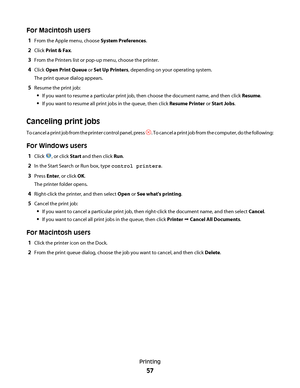 Page 57For Macintosh users
1From the Apple menu, choose System Preferences.
2Click Print & Fax.
3From the Printers list or pop-up menu, choose the printer.
4Click Open Print Queue or Set Up Printers, depending on your operating system.
The print queue dialog appears.
5Resume the print job:
If you want to resume a particular print job, then choose the document name, and then click Resume.
If you want to resume all print jobs in the queue, then click Resume Printer or Start Jobs.
Canceling print jobs
To cancel a...