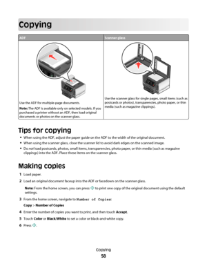 Page 58Copying
ADFScanner glass
Use the ADF for multiple-page documents.
Note: The ADF is available only on selected models. If you
purchased a printer without an ADF, then load original
documents or photos on the scanner glass.
Use the scanner glass for single pages, small items (such as
postcards or photos), transparencies, photo paper, or thin
media (such as magazine clippings).
Tips for copying
When using the ADF, adjust the paper guide on the ADF to the width of the original document.
When using the...