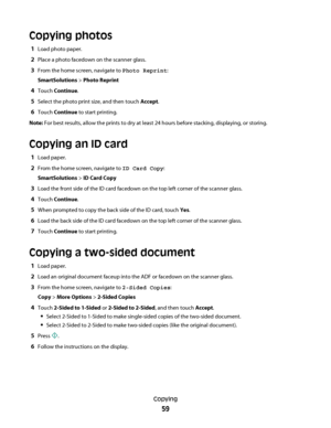 Page 59Copying photos
1Load photo paper.
2Place a photo facedown on the scanner glass.
3From the home screen, navigate to Photo Reprint:
SmartSolutions > Photo Reprint
4Touch Continue.
5Select the photo print size, and then touch Accept.
6Touch Continue to start printing.
Note: For best results, allow the prints to dry at least 24 hours before stacking, displaying, or storing.
Copying an ID card
1Load paper.
2From the home screen, navigate to ID Card Copy:
SmartSolutions > ID Card Copy
3Load the front side of...