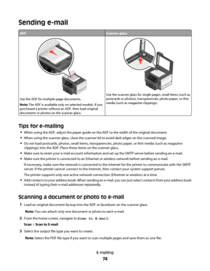 Page 74Sending e-mail
ADFScanner glass
Use the ADF for multiple-page documents.
Note: The ADF is available only on selected models. If you
purchased a printer without an ADF, then load original
documents or photos on the scanner glass.
Use the scanner glass for single pages, small items (such as
postcards or photos), transparencies, photo paper, or thin
media (such as magazine clippings).
Tips for e-mailing
When using the ADF, adjust the paper guide on the ADF to the width of the original document.
When using...