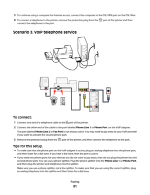 Page 813To continue using a computer for Internet access, connect the computer to the DSL HPN port on the DSL filter.
4To connect a telephone to the printer, remove the protective plug from the  port of the printer and then
connect the telephone to the port.
Scenario 3: VoIP telephone service
To connect:
1Connect one end of a telephone cable to the  port of the printer.
2Connect the other end of the cable to the port labeled Phone Line 1 or Phone Port  on the VoIP adapter.
The port labeled Phone Line 2 or Fax...