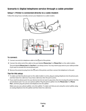 Page 82Scenario 4: Digital telephone service through a cable provider
Setup 1: Printer is connected directly to a cable modem
Follow this setup if you normally connect your telephone to a cable modem.
To connect:
1
Connect one end of a telephone cable to the  port of the printer.
2Connect the other end of the cable to the port labeled Phone Line 1 or Phone Port  on the cable modem.
The port labeled Phone Line 2 or Fax Port  is not always active. You may need to pay extra to your cable provider
if you want to...