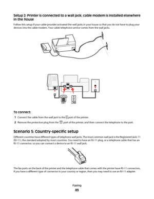 Page 83Setup 2: Printer is connected to a wall jack; cable modem is installed elsewhere
in the house
Follow this setup if your cable provider activated the wall jacks in your house so that you do not have to plug your
devices into the cable modem. Your cable telephone service comes from the wall jacks.
To connect:
1
Connect the cable from the wall jack to the  port of the printer.
2Remove the protective plug from the  port of the printer, and then connect the telephone to the port.
Scenario 5: Country-specific...