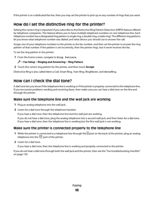 Page 96If the printer is on a dedicated fax line, then you may set the printer to pick up on any number of rings that you want.
How do I set the distinctive ring for the printer?
Setting the correct ring is important if you subscribe to the Distinctive Ring Pattern Detection (DRPD) feature offered
by telephone companies. This feature allows you to have multiple telephone numbers on one telephone line. Each
telephone number has a designated ring pattern (a single ring, a double ring, a triple ring). The...