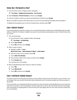 Page 100How do I forward a fax?
1From the home screen, navigate to Fax Forward:
 > Fax Setup > Ringing and Answering > Fax Forward
2Select Forward or Print & Forward, and then touch Accept.
3Enter the number to which you want to forward the fax, and then touch Accept.
When you enable this option, all the faxes that you receive are automatically forwarded until you disable it.
To disable fax forwarding, return to the Fax Forward menu, and then select OFF.
Can I block faxes?
You can block faxes from specific...