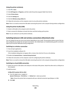 Page 101Using the printer wirelessly
1Click  or Start.
2Click All Programs or Programs, and then select the printer program folder from the list.
3Select Printer Home.
4Click the Settings tab.
5Click the Wireless setup utility link.
6Follow the instructions on the computer screen to set up the printer wirelessly.
Note: There is no need to remove the USB cable connecting the printer to the computer during wireless configuration.
Using the printer locally (USB)
1Attach a USB cable to the computer and to the...