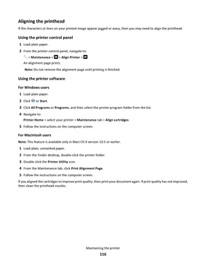 Page 116Aligning the printhead
If the characters or lines on your printed image appear jagged or wavy, then you may need to align the printhead.
Using the printer control panel
1Load plain paper.
2From the printer control panel, navigate to:
 > Maintenance >  > Align Printer > 
An alignment page prints.
Note: Do not remove the alignment page until printing is finished.
Using the printer software
For Windows users
1
Load plain paper.
2Click  or Start.
3Click All Programs or Programs, and then select the printer...