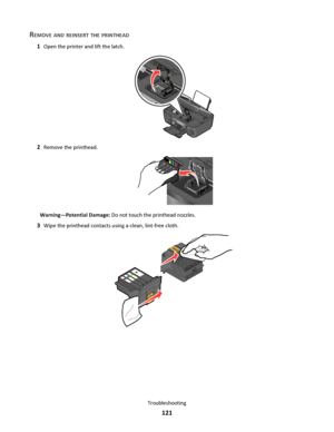 Page 121REMOVE AND REINSERT THE PRINTHEAD
1Open the printer and lift the latch.
2
WFI IP
R
I
N
T
I
N
G
2Remove the printhead.
Warning—Potential Damage: Do not touch the printhead nozzles.
3Wipe the printhead contacts using a clean, lint-free cloth.
Troubleshooting
121
Downloaded From ManualsPrinter.com Manuals 