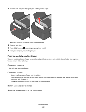 Page 1281Open the ADF door, and then gently pull out the jammed paper.
Note: Be careful not to tear the paper while removing it.
2Close the ADF door.
3Touch DONE or press , depending on your printer model.
4From your computer, resume the print job.
Paper or specialty media misfeeds
These are possible solutions if paper or specialty media misfeeds or skews, or if multiple sheets feed or stick together.
Try one or more of the following:
CHECK PAPER CONDITION
Use only new, unwrinkled paper.
CHECK PAPER LOADING
Load...