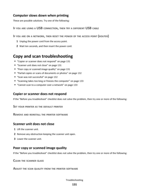 Page 131Computer slows down when printing
These are possible solutions. Try one of the following:
IF YOU ARE USING A USB CONNECTION, THEN TRY A DIFFERENT USB CABLE
IF YOU ARE ON A NETWORK, THEN RESET THE POWER OF THE ACCESS POINT (ROUTER)
1Unplug the power cord from the access point.
2Wait ten seconds, and then insert the power cord.
Copy and scan troubleshooting
“Copier or scanner does not respond” on page 131
“Scanner unit does not close” on page 131
“Poor copy or scanned image quality” on page 131
“Partial...