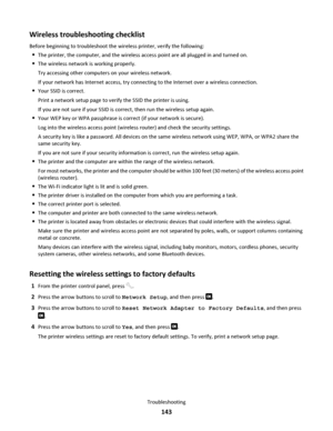 Page 143Wireless troubleshooting checklist
Before beginning to troubleshoot the wireless printer, verify the following:
The printer, the computer, and the wireless access point are all plugged in and turned on.
The wireless network is working properly.
Try accessing other computers on your wireless network.
If your network has Internet access, try connecting to the Internet over a wireless connection.
Your SSID is correct.
Print a network setup page to verify the SSID the printer is using.
If you are not sure if...