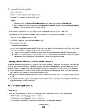 Page 148TRY RUNNING THE INSTALLER AGAIN
1Close the installer.
2Remove the CD, and then restart the computer.
3Insert the CD and then run the installer again.
Notes:
When you get to the Software Already Installed screen, make sure you select Install a printer.
If you have already set up your printer, select Additional Computer when you get to the Setting up a new
printer? screen to skip the hardware setup wizard.
CHECK THAT YOUR COMPUTER IS ABLE TO ACKNOWLEDGE USB ACTIVITY ON THE USB PORT
Open the Device Manager...
