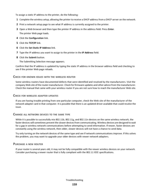 Page 159To assign a static IP address to the printer, do the following:
1Complete the wireless setup, allowing the printer to receive a DHCP address from a DHCP server on the network.
2Print a network setup page to see what IP address is currently assigned to the printer.
3Open a Web browser and then type the printer IP address in the address field. Press Enter.
The printer Web page loads.
4Click the Configuration link.
5Click the TCP/IP link.
6Click the Set Static IP Address link.
7Type the IP address you want...