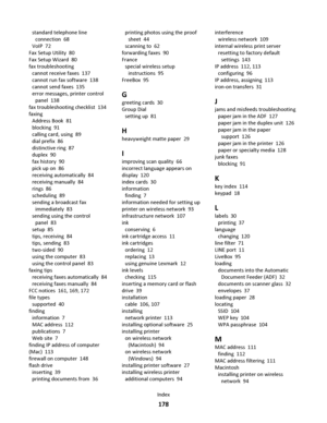 Page 178standard telephone line
connection  68
VoIP  72
Fax Setup Utility  80
Fax Setup Wizard  80
fax troubleshooting 
cannot receive faxes  137
cannot run fax software  138
cannot send faxes  135
error messages, printer control
panel  138
fax troubleshooting checklist  134
faxing 
Address Book  81
blocking  91
calling card, using  89
dial prefix  86
distinctive ring  87
duplex  90
fax history  90
pick up on  86
receiving automatically  84
receiving manually  84
rings  86
scheduling  89
sending a broadcast fax...