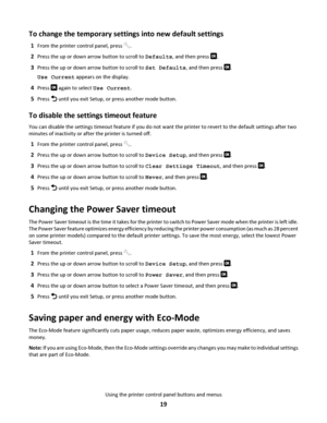 Page 19To change the temporary settings into new default settings
1From the printer control panel, press .
2Press the up or down arrow button to scroll to Defaults, and then press .
3Press the up or down arrow button to scroll to Set Defaults, and then press .
Use Current appears on the display.
4Press  again to select Use Current.
5Press  until you exit Setup, or press another mode button.
To disable the settings timeout feature
You can disable the settings timeout feature if you do not want the printer to...