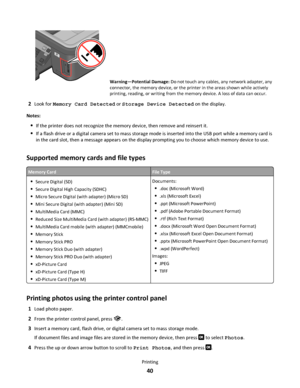 Page 40WFI IP
R
I
N
T
I
N
G
Warning—Potential Damage: Do not touch any cables, any network adapter, any
connector, the memory device, or the printer in the areas shown while actively
printing, reading, or writing from the memory device. A loss of data can occur.
2Look for Memory Card Detected or Storage Device Detected on the display.
Notes:
If the printer does not recognize the memory device, then remove and reinsert it.
If a flash drive or a digital camera set to mass storage mode is inserted into the USB...