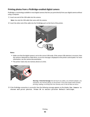 Page 43Printing photos from a PictBridge-enabled digital camera
PictBridge is a technology available in most digital cameras that lets you print directly from your digital camera without
using a computer.
1Insert one end of the USB cable into the camera.
Note: Use only the USB cable that came with the camera.
2Insert the other end of the cable into the PictBridge port on the front of the printer.
WFI IPRINTING
Notes:
Make sure that the digital camera is set to the correct USB mode. If the camera USB selection...