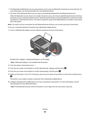 Page 46The Bluetooth-enabled device you are using requires users to set up a Bluetooth connection on every print job. For
more information, see the documentation for your Bluetooth device.
The name of the Bluetooth device you are using is automatically deleted from the Bluetooth device list.
When the Bluetooth security level is set to High, the printer saves a list of up to eight Bluetooth devices that have
previously set up a connection with the printer. When the printer detects more than eight devices, the...