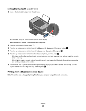 Page 47Setting the Bluetooth security level
1Insert a Bluetooth USB adapter into the USB port.
WFI IP
R
I
N
T
I
N
G
Bluetooth Dongle Connected appears on the display.
Note: A Bluetooth adapter is not included with the printer.
2From the printer control panel, press .
3Press the up or down arrow button to scroll to Bluetooth Setup, and then press button .
4Press the up or down arrow button to scroll to Security Level, and then press .
5Press the up or down arrow button to select the security level, and then...