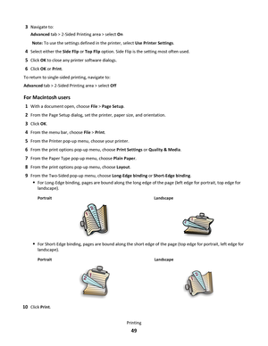 Page 493Navigate to:
Advanced tab > 2-Sided Printing area > select On
Note: To use the settings defined in the printer, select Use Printer Settings.
4Select either the Side Flip or Top Flip option. Side Flip is the setting most often used.
5Click OK to close any printer software dialogs.
6Click OK or Print.
To return to single-sided printing, navigate to:
Advanced tab > 2-Sided Printing area > select Off
For Macintosh users
1With a document open, choose File > Page Setup.
2From the Page Setup dialog, set the...